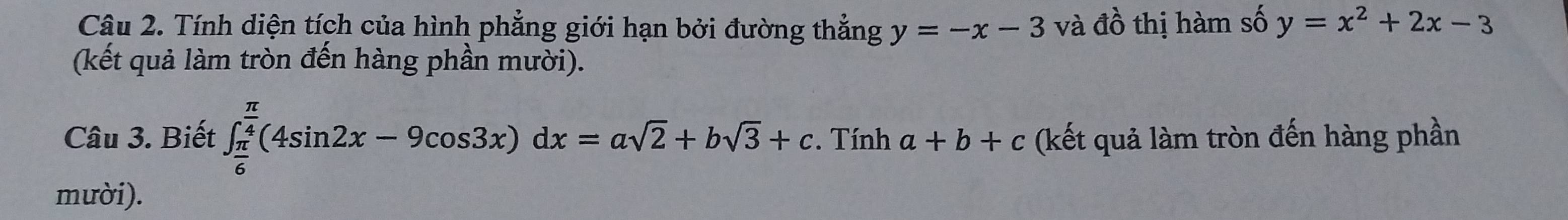 Tính diện tích của hình phẳng giới hạn bởi đường thẳng y=-x-3 và A ồ thị hàm số y=x^2+2x-3
(kết quả làm tròn đến hàng phần mười). 
Câu 3. Biết ∈t _ π /6 ^ π /4 (4sin 2x-9cos 3x)dx=asqrt(2)+bsqrt(3)+c. Tính a+b+c (kết quả làm tròn đến hàng phần 
mười).