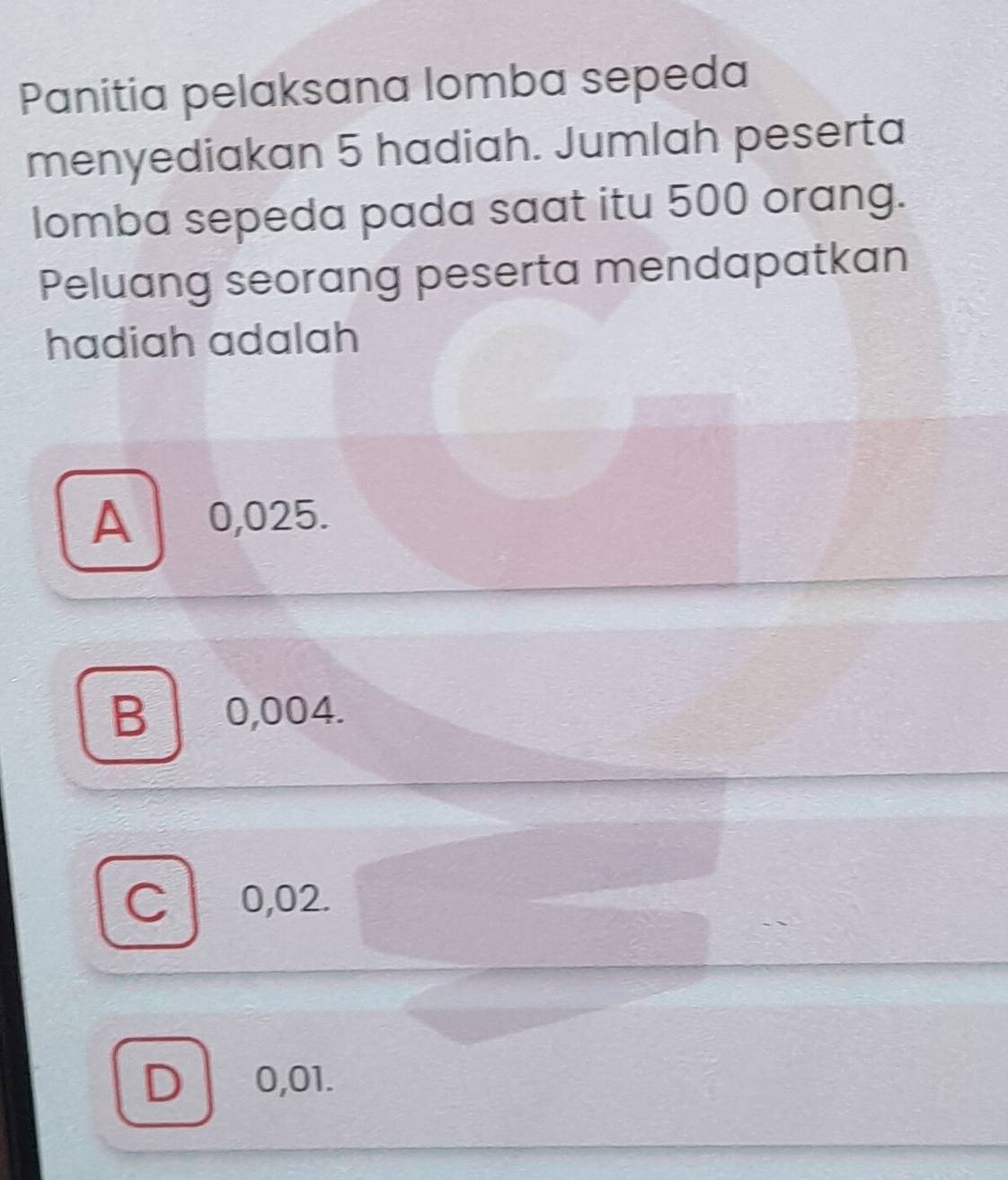 Panitia pelaksana lomba sepeda
menyediakan 5 hadiah. Jumlah peserta
lomba sepeda pada saat itu 500 orang.
Peluang seorang peserta mendapatkan
hadiah adalah
A 0,025.
B 0,004.
C 0,02.
D 0,01.