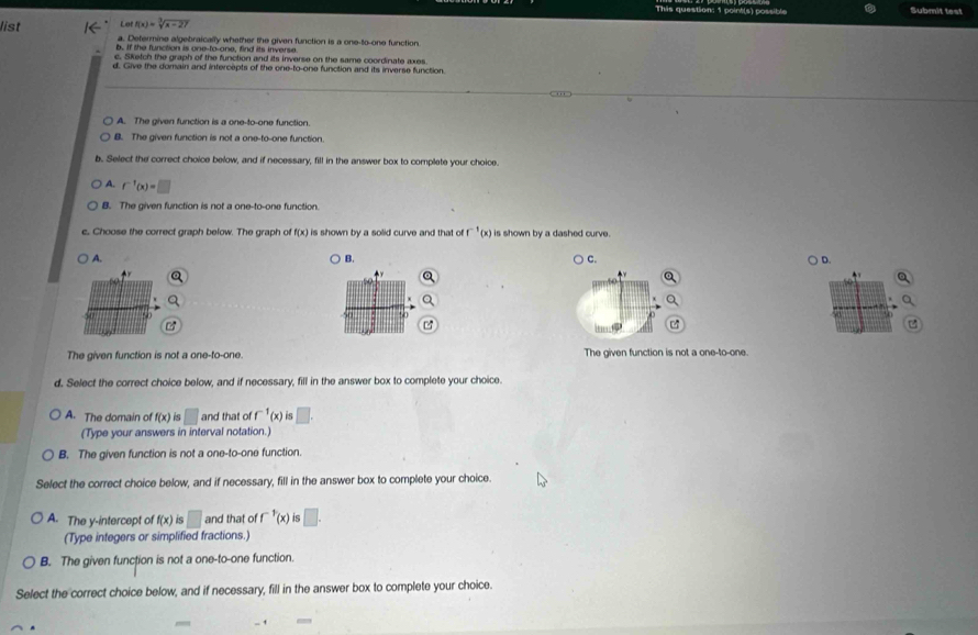 This question; 1 point(s) possible Submit test
Le f(x)=sqrt[3](x-27)
list a. Determine algebraically whether the given function is a one-to-one function
b. If the function is one-to-one, find its inverse
c. Sketch the graph of the function and its inverse on the same coordinate axes
d. Give the domain and intercepts of the one-to-one function and its inverse function
A. The given function is a one-to-one function.
B. The given function is not a one-to-one function.
b. Select the correct choice below, and if necessary, fill in the answer box to complete your choice.
A. f^(-1)(x)=□
B. The given function is not a one-to-one function.
c, Choose the correct graph below. The graph of f(x) is shown by a solid curve and that of f^(-1)(x) is shown by a dashed curve.
B.
A. D.
C.
60
a
0
z
The given function is not a one-to-one. The given function is not a one-to-one.
d. Select the correct choice below, and if necessary, fill in the answer box to complete your choice.
A. The domain of f(x) is □ and that of f^(-1)(x) □. 
(Type your answers in interval notation.)
B. The given function is not a one-to-one function.
Select the correct choice below, and if necessary, fill in the answer box to complete your choice.
A. The y-intercept of f(x) is □ and that of f^(-1)(x) IS □. 
(Type integers or simplified fractions.)
B. The given function is not a one-to-one function.
Select the correct choice below, and if necessary, fill in the answer box to complete your choice.