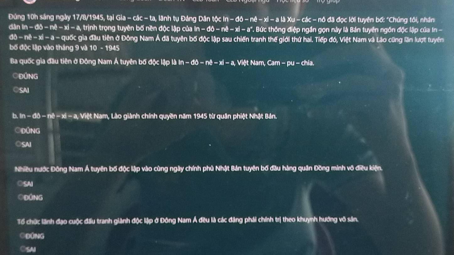 Đúng 10h sáng ngày 17/8/1945, tại Gia - các - ta, lãnh tụ Đảng Dân tộc In -66-ne - xỉ - a là Xu - các - nô đã đọc lời tuyên bố: "Chúng tôi, nhân
dân in-dθ -nθ -xi-a , trịnh trọng tuyên bố nền độc lập của in-do-ne-xi-a^n '. Bức thông điệp ngắn gọn này là Bản tuyên ngôn độc lập của ln -
dθ -nθ -xl-a- quốc gia đầu tiên ở Đông Nam Á đã tuyên bố độc lập sau chiến tranh thế giới thứ hai. Tiếp đó, Việt Nam và Lào cũng lần lượt tuyên
bố độc lập vào tháng 9 và 10-1945
Ba quốc gia đầu tiên ở Đông Nam Á tuyên bố độc lập là in-do-ne-xi-a, * Việt Nam, Cam − pu - chia.
ĐÚNG
○SAI
b. in-60-nhat c-xi-a, Việt Nam, Lào giành chính quyền năm 1945 từ quân phiệt Nhật Bản.
OĐúng
OSAI
Nhiều nước Đông Nam Á tuyên bố độc lập vào cùng ngày chính phủ Nhật Bản tuyên bố đầu hàng quân Đồng minh vô điều kiện.
○SAI
OĐÚNG
Tổ chức lãnh đạo cuộc đấu tranh giành độc lập ở Đông Nam Á đều là các đảng phái chính trị theo khuynh hướng vô sản.
ODÚNG
CSAI