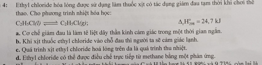 4: Ethyl chloride hóa lỏng được sử dụng làm thuốc xịt có tác dụng giảm đau tạm thời khi chơi thể
thao. Cho phương trình nhiệt hóa học:
C_2H_5Cl(l)leftharpoons C_2H_5Cl(g)
△ _rH_(298)°=24,7kJ
a. Cơ chế giảm đau là làm tê liệt dây thần kinh cảm giác trong một thời gian ngắn.
b. Khi xịt thuốc ethyl chloride vào chỗ đau thì người ta sẽ cảm giác lạnh.
c. Quá trình xịt ethyl chloride hoá lỏng trên da là quá trình thu nhiệt.
d. Ethyl chloride có thể được điều chế trực tiếp từ methane bằng một phản ứng.
là H lần lượt là 51 89% và 9 73% còn lai là