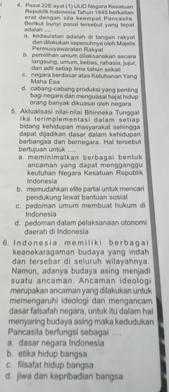 Pasal 22E ayat (1) UUD Negara Kesatuan
Republik Indonesia Tahun 1945 berkalšan
erat dengan sila keempat Pançasila
Berikut bunyi pasal tersebut yang tepat
adalah a. kedaulatan adalah di tangan rakya
Permusyawaratán Rakyal dan dilakukan sepenuhnya oleh Majelis
b. pemilihan umum dilaksanakan secara
langsung, umum, bebas, rahasia, jujur,
dan adil setiap lima tahun sekali
c. negara berdasar atas Ketuhanan Yang
Maha Esa
d. cabang-cabang produksi yang penting
bagi negara dan menguasai hajat hidup
orang banyak dikuasai oleh negara
5. Aktualisasi nilai-nilai Bhinneka Tunggal
Ika terimplementasi dalam setiap 
bidang kehidupan masyarakat sehingga 
dapat dijadikan dasar dalam kehidupan
berbangsa dan bernegara. Hal tersebut
bertujuan untuk ....
a. meminimalkan berbagai bentuk
ancaman yang dapat mengganggu
keutuhan Negara Kesatuan Republik
Indonesia
b. memudahkan elite partai untuk mencari
pendukung lewat bantuan sosial
c. pedoman umum membuat hukum di
Indonesia
d. pedoman dalam pelaksanaan otonomi
daerah di Indonesia
6. In d o n e s i a m e m il i k i b e r b a g a i
keanekaragaman budaya yang indah
dan tersebar di seluruh wilayahnya.
Namun, adanya budaya asing menjadi
suatu ancaman. Ancaman ideolog
merupakan ancaman yang dilakukan untuk
memengaruhi ideologi dan mengancam
dasar falsafah negara, untuk itu dalam hal
menyaring budaya asing maka kedudukan
Pancasila berfungsi sebagai ....
a. dasar negara Indonesia
b. etika hidup bangsa
c. filsafat hidup bangsa
d. jiwa dan kepribadian bangsa