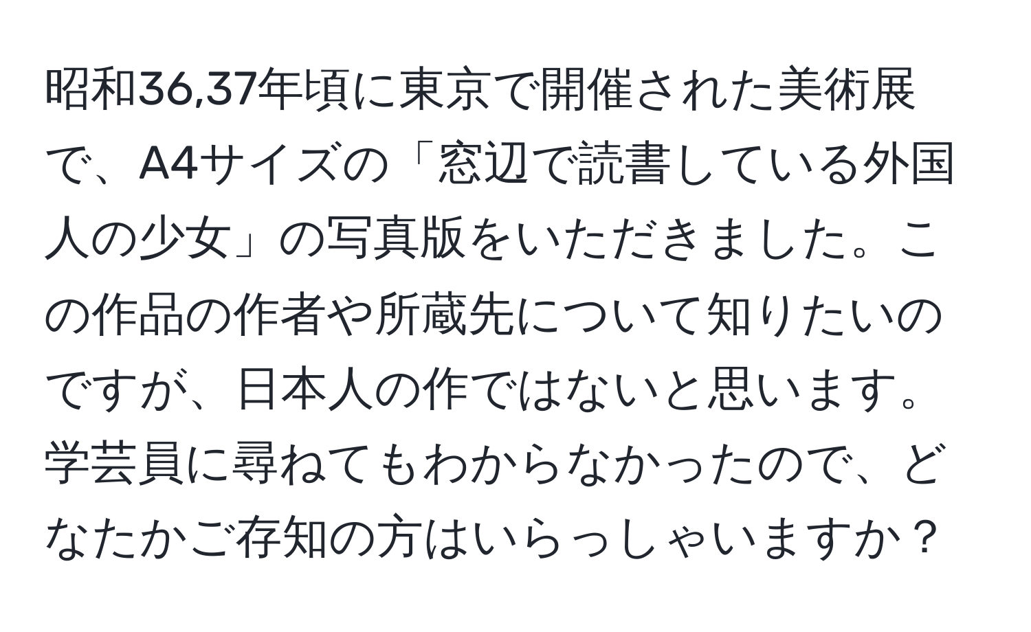 昭和36,37年頃に東京で開催された美術展で、A4サイズの「窓辺で読書している外国人の少女」の写真版をいただきました。この作品の作者や所蔵先について知りたいのですが、日本人の作ではないと思います。学芸員に尋ねてもわからなかったので、どなたかご存知の方はいらっしゃいますか？