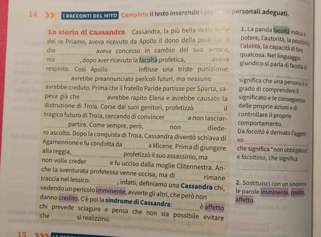 RAcCONTI DEL MITo, Completa il testo inserendo i prchorei personali adeguati.
La storia di Cassandra Cassandra, la più bella delle agle 1. La parola facoltà indica i
del re Priamo, aveva ricevuto da Apollo il dono della prof a potere, l'autorità, la possibilin
_
dio aveva concesso in cambio del suo amore,
l'abilità, la capacità di fare
qualcosa. Nel linguaggio
ma_ , dopo aver ricevuto la facoltà profetica, _aveva
_
giuridico si parla di facoltà d
respinto. Così Apollo inflisse una triste punizione:
_avrebbe preannunciato pericoli futuri, ma nessuno _significa che una persona è in
avrebbe creduto. Prima che il fratello Paride partisse per Sparta, sa- grado di comprendere il
peva già che _avrebbe rapito Elena e avrebbe causato la significato e le conseguenze
delle proprie azioni e di
distruzione di Troia. Corse dai suoi genitori, profetizzò _il controllare il proprio
tragico futuro di Troia, cercando di convincer_ a non lasciar- comportamento.
_partire. Come sempre, però, _non _diede- Da facoltà è derivato l'aggetti-
ro ascolto. Dopo la conquista di Troia, Cassandra diventò schiava di VO
Agamennone e fu condotta da_ a Micene. Prima di giungere che significa “non obbligatorio”
alla reggia,_ profetizzò il suo assassinio, ma e facoltoso, che significa
non volle creder_ e fu ucciso dalla moglie Clitennestra. An-
che la sventurata profetessa venne uccisa, ma di rimane_
traccia nel lessico: _, infatti, definiamo una Cassandra chi,
2. Sostituisci con un sinonim
le parole imminente, credito.
vedendo un pericolo imminente, avverte gli altri, che però non affetto.
danno credito. C'è poi la sindrome di Cassandra: è affetto
chi prevede sciagure e pensa che non sia possibile evitare 
che si realizzino.
15