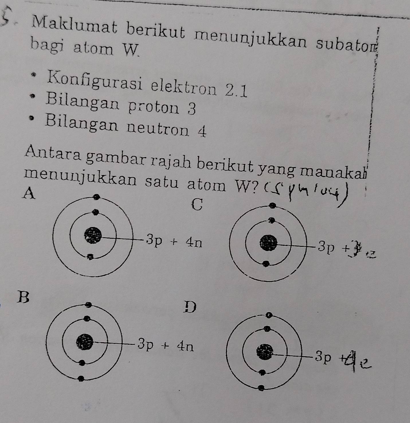 Maklumat berikut menunjukkan subatom
bagi atom W
Konfigurasi elektron 2.1
Bilangan proton 3
Bilangan neutron 4
Antara gambar rajah berikut yang manaka
menunjukkan satu atom W ?
A
C
3p+4n
B
D
3p+4n