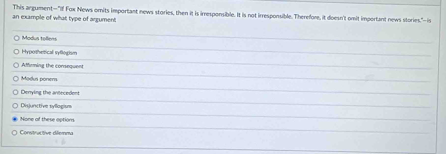 This argument—"If Fox News omits important news stories, then it is irresponsible. It is not irresponsible. Therefore, it doesn't omit important news stories."—is
an example of what type of argument
Modus tollens
Hypothetical syllogism
Affirming the consequent
Modus ponens
Denying the antecedent
Disjunctive syllogism
None of these options
Constructive dilemma