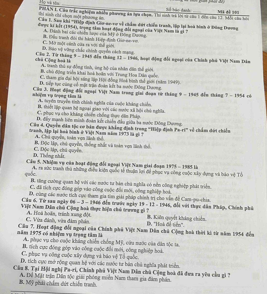 ng  k ế   thời  gian phát  đ )
Họ và tên: _Số báo danh:
Mã đè 101
PHÀN I. Câu trắc nghiệm nhiều phương án lựa chọn. Thí sinh trả lời từ câu 1 đến câu 12. Mỗi câu hỏi
thí sinh chỉ chọn một phương án.
Câu 1. Sau khi “Hiệp định Giơ-ne-vơ về chấm dứt chiến tranh, lập lại hoà bình ở Đông Dương
được kí kết (1954), trọng tâm hoạt động đối ngoại của Việt Nam là gì ?
A. Đánh bai các chiến lược của Mỹ ở Đông Dương.
B. Đấu tranh đòi thi hành Hiệp định Giơ-ne-vơ.
C. Mở một cánh cửa ra với thế giới.
D. Bảo vệ vững chắc chính quyền cách mạng.
Câu 2. Từ tháng 9 - 1945 đến tháng 12 - 1946, hoạt động đối ngoại của Chính phủ Việt Nam Dân
chủ Cộng hoà là
A. tranh thủ sự đồng tình, ủng hộ của nhân dân thế giới.
B. chủ động triển khai hoà hoãn với Trung Hoa Dân quốc.
C. tham gia đại hội sáng lập Hội đồng Hoà bình thế giới (năm 1949).
D. tiếp tục củng cố mặt trận đoàn kết ba nước Đông Dương.
Câu 3. Hoạt động đối ngoại Việt Nam trong giai đoạn từ tháng 9 - 1945 đến tháng 7 - 1954 có
nhiệm vụ trọng tâm là
A. tuyên truyền tính chính nghĩa của cuộc kháng chiến.
B. thiết lập quan hệ ngoại giao với các nước xã hội chủ nghĩa.
C. phục vụ cho kháng chiến chống thực dân Pháp.
D. đầy mạnh liên minh đoàn kết chiến đấu giữa ba nước Đông Dương.
Câu 4. Quyền dân tộc cơ bản được khẳng định trong “Hiệp định Pa-ri” về chấm dứt chiến
tranh, lập lại hoà bình ở Việt Nam năm 1973 là gì ?
A. Chủ quyền, toàn vẹn lãnh thổ.
B. Độc lập, chủ quyền, thống nhất và toàn vẹn lãnh thổ.
C. Độc lập, chủ quyền.
D. Thống nhất.
Câu 5. Nhiệm vụ của hoạt động đối ngoại Việt Nam giai đoạn 1975 - 1985 là
A. ra sức tranh thủ những điều kiện quốc tế thuận lợi để phục vụ công cuộc xây dựng và bảo vệ Tổ
quốc.
B. tăng cường quan hệ với các nước tư bản chủ nghĩa có nền công nghiệp phát triển.
C. đã tích cực đóng góp vào công cuộc đồi mới, công nghiệp hoá.
D. cùng các nước tích cực tham gia tìm giải pháp chính trị cho vấn đề Cam-pu-chia.
Câu 6. Từ sau ngày 06 - 3 - 1946 đến trước ngày 19 - 12 - 1946, đối với thực dân Pháp, Chính phủ
Việt Nam Dân chủ Cộng hoà thực hiện chủ trương gì ?
A. Hoà hoãn, tránh xung đột. B. Kiên quyết kháng chiến.
C. Vừa đánh, vừa đàm phán. D. 'Hoà đề tiến".
Câu 7. Hoạt động đối ngoại của Chính phủ Việt Nam Dân chủ Cộng hoà thời kì từ năm 1954 đến
năm 1975 có nhiệm vụ trọng tâm là
A. phục vụ cho cuộc kháng chiến chống Mỹ, cứu nước của dân tộc ta.
B. tích cực đóng góp vào công cuộc đổi mới, công nghiệp hoá.
C. phục vụ công cuộc xây dựng và bảo vệ Tổ quốc.
D. tích cực mở rộng quan hệ với các nước tư bản chủ nghĩa phát triển.
Câu 8. Tại Hội nghị Pa-ri, Chính phủ Việt Nam Dân chủ Cộng hoà đã đưa ra yêu cầu gì ?
A. Để Mặt trận Dân tộc giải phóng miền Nam tham gia đàm phán.
B. Mỹ phải chấm dứt chiến tranh.