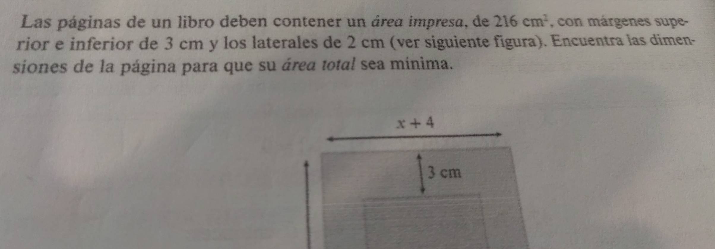 Las páginas de un libro deben contener un área impresa, de 216cm^2 , con márgenes supe- 
rior e inferior de 3 cm y los laterales de 2 cm (ver siguiente figura). Encuentra las dimen- 
siones de la página para que su área total sea mínima.
x+4
3 cm