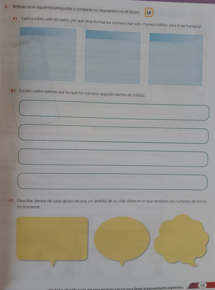 Reflexiona las siguientes preguntas y comparte tus respuestas con el grupo. CA 
a ) Explica sobre cada recuadro, ¿de qué otras formas los números han sido imprescindibles para el ser humano? 
b) Escribe cuatro razones por las qué los números seguirán siendo de utilidad. 
c) Describe dentro de cada globo de voz, un ámbito de tu vida diaria en el que empleas los números de forma 
inconsciente. 
al para llegar al pensamiento algebraico 15