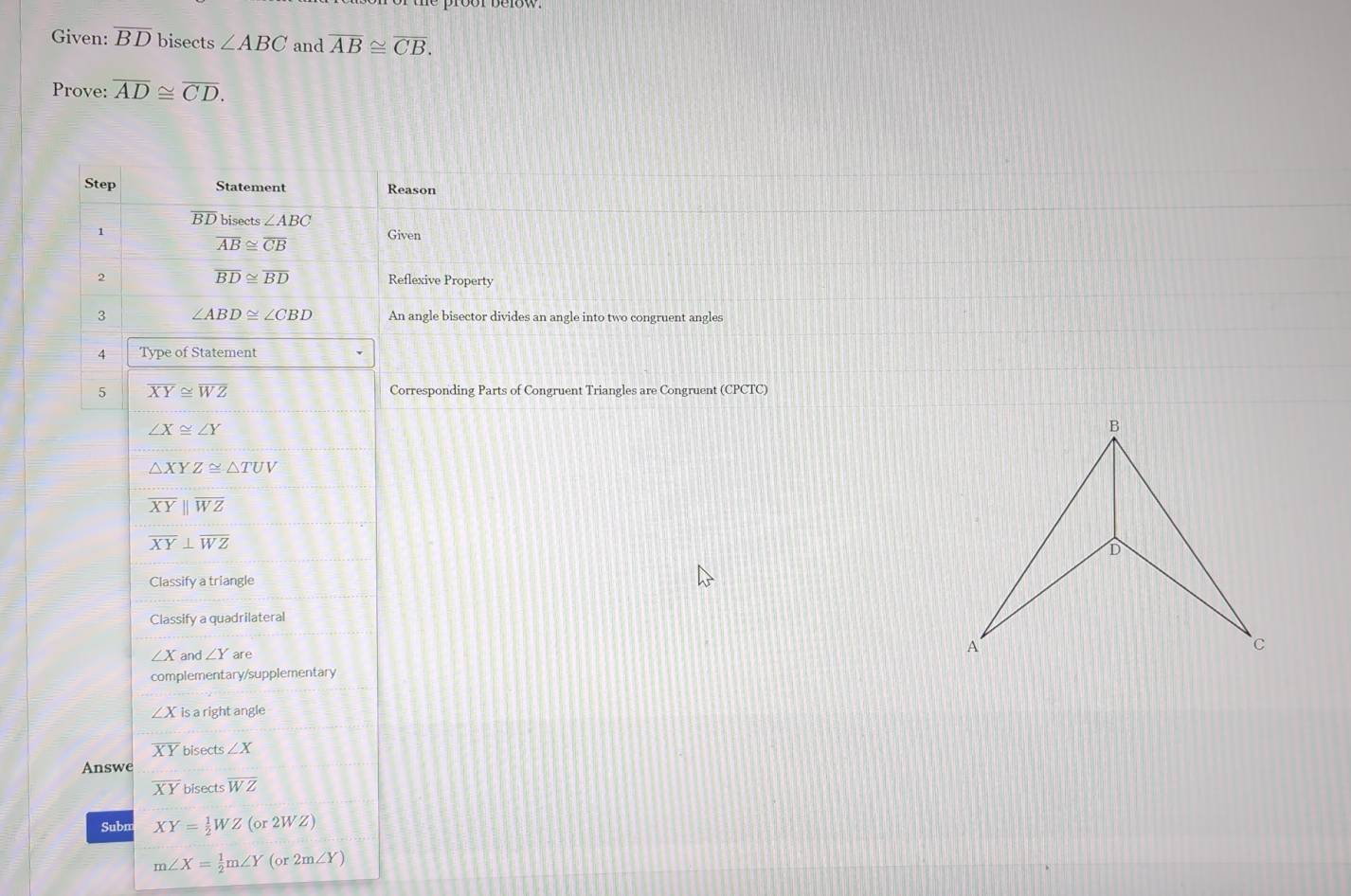 Given: overline BD bisects ∠ ABC and overline AB≌ overline CB. 
Prove: overline AD≌ overline CD. 
Step Statement Reason
overline BD bisects ∠ ABC
1
overline AB≌ overline CB Given
overline BD≌ overline BD
2 Reflexive Property 
3 ∠ ABD≌ ∠ CBD An angle bisector divides an angle into two congruent angles 
4 Type of Statement 
5 overline XY≌ overline WZ Corresponding Parts of Congruent Triangles are Congruent (CPCTC)
∠ X≌ ∠ Y
△ XYZ≌ △ TUV
overline XYparallel overline WZ
overline XY⊥ overline WZ
Classify a triangle 
Classify a quadrilateral
∠ X and ∠ Y are 
complementary/supplementary
∠ X is a right angle
overline XY bisects ∠ X
Answe
overline XY bisects overline WZ
Subn XY= 1/2 WZ(or2WZ)
m∠ X= 1/2 m∠ Y(or2m∠ Y)