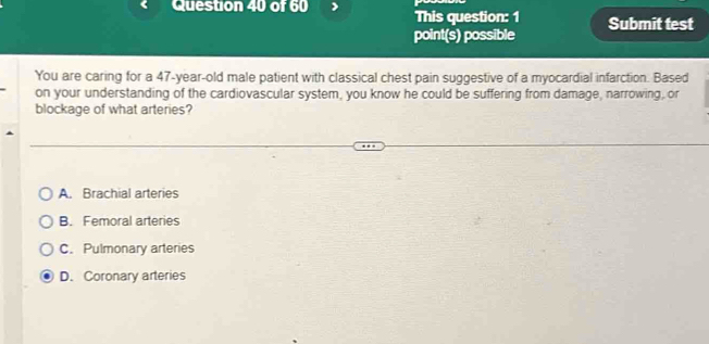 This question: 1 Submit test
point(s) possible
You are caring for a 47-year-old male patient with classical chest pain suggestive of a myocardial infarction. Based
on your understanding of the cardiovascular system, you know he could be suffering from damage, narrowing, or
blockage of what arteries?
A. Brachial arteries
B. Femoral arteries
C. Pulmonary arteries
D. Coronary arteries