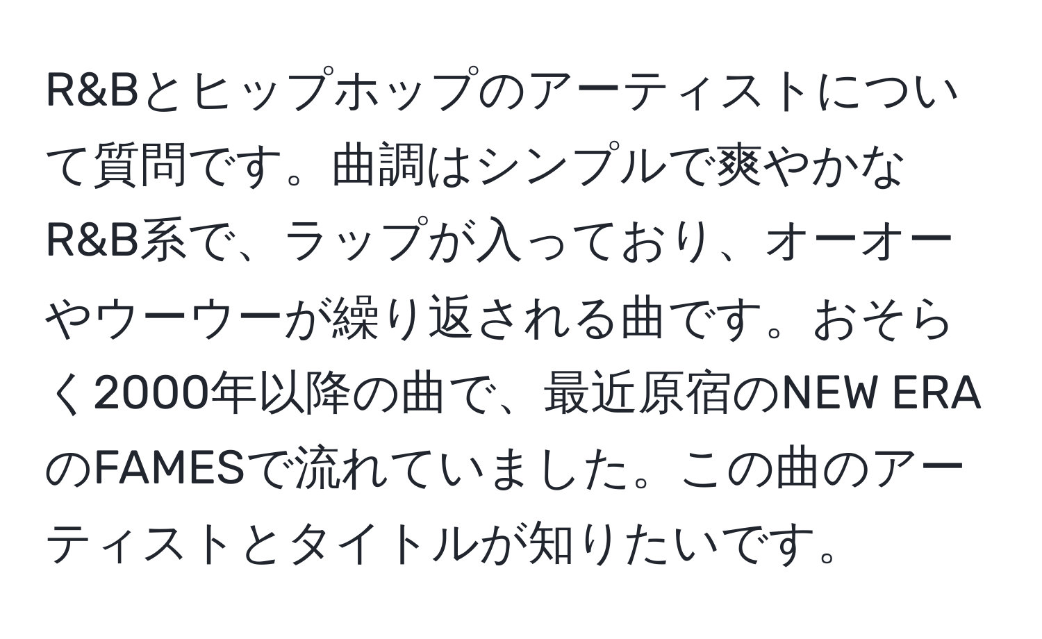 R&Bとヒップホップのアーティストについて質問です。曲調はシンプルで爽やかなR&B系で、ラップが入っており、オーオーやウーウーが繰り返される曲です。おそらく2000年以降の曲で、最近原宿のNEW ERAのFAMESで流れていました。この曲のアーティストとタイトルが知りたいです。