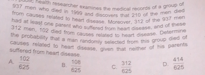 public health researcher examines the medical records of a group of
937 men who died in 1999 and discovers that 210 of the men died
from causes related to heart disease. Moreover, 312 of the 937 men
had at least one parent who suffered from heart disease, and of these
312 men, 102 died from causes related to heart disease. Determine
the probability that a man randomly selected from this group died of
causes related to heart disease, given that neither of his parents
suffered from heart disease.
A.  102/625   414/625 
B.  108/625   312/625 
C.
D.