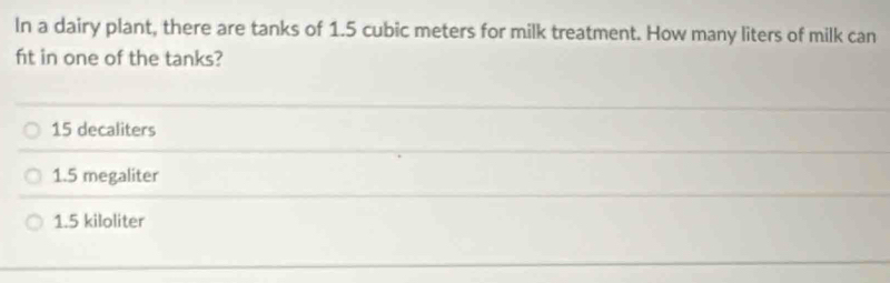 In a dairy plant, there are tanks of 1.5 cubic meters for milk treatment. How many liters of milk can
ft in one of the tanks?
15 decaliters
1.5 megaliter
1.5 kiloliter