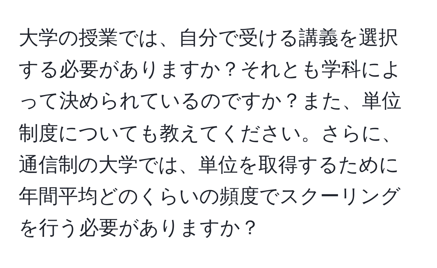 大学の授業では、自分で受ける講義を選択する必要がありますか？それとも学科によって決められているのですか？また、単位制度についても教えてください。さらに、通信制の大学では、単位を取得するために年間平均どのくらいの頻度でスクーリングを行う必要がありますか？