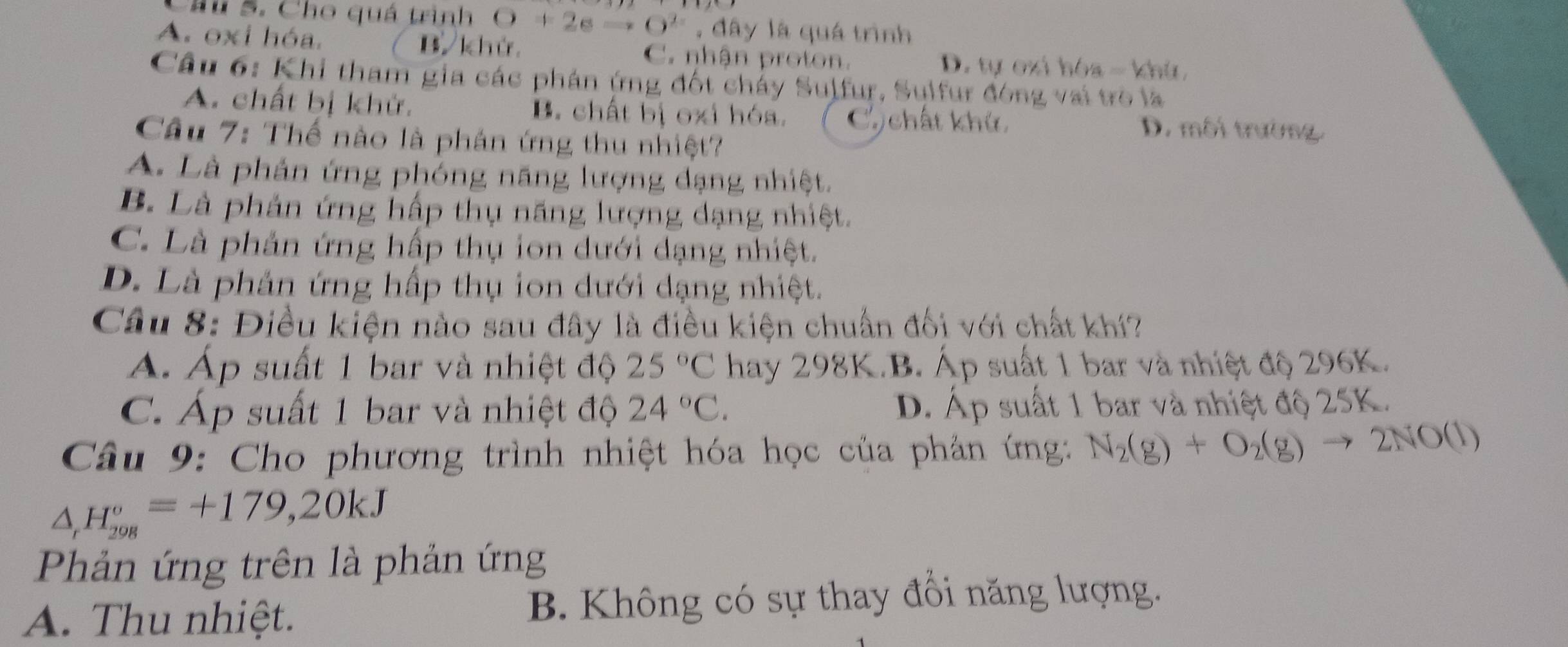 Chu 5. Cho quả trình O+2eto O^(2-) , đây là quá trình
A. oxi hóa. B khử C. nhận proton. D. tự cxi hóa - khú
Câu 6: Khi tham gia các phán ứng đốt cháy Sulfur, Sulfur đóng vai trò là
A. chất bị khử. B. chất bị oxi hóa. C chất khứ. D. môi trường.
Câu 7: Thế nào là phân ứng thu nhiệt?
A. Là phản ứng phỏng năng lượng đạng nhiệt.
B. Là phản ứng hấp thụ năng lượng dạng nhiệt.
C. Là phản ứng hấp thụ ion dưới dạng nhiệt.
D. Là phản ứng hấp thụ ion dưới dạng nhiệt.
Câu 8: Điều kiện nào sau đây là điều kiện chuẩn đối với chất khí?
A. Áp suất 1 bar và nhiệt độ 25°C hay 298K.B. Áp suất 1 bar và nhiệt độ 296K.
C. Áp suất 1 bar và nhiệt độ 24°C. D. Áp suất 1 bar và nhiệt độ 25K.
Câu 9: Cho phương trình nhiệt hóa học của phản ứng: N_2(g)+O_2(g)to 2NO(l)
△ _rH_(298)°=+179,20kJ
Phản ứng trên là phản ứng
A. Thu nhiệt. B. Không có sự thay đổi năng lượng.