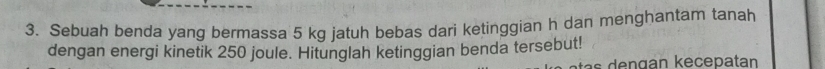 Sebuah benda yang bermassa 5 kg jatuh bebas dari ketinggian h dan menghantam tanah 
dengan energi kinetik 250 joule. Hitunglah ketinggian benda tersebut!