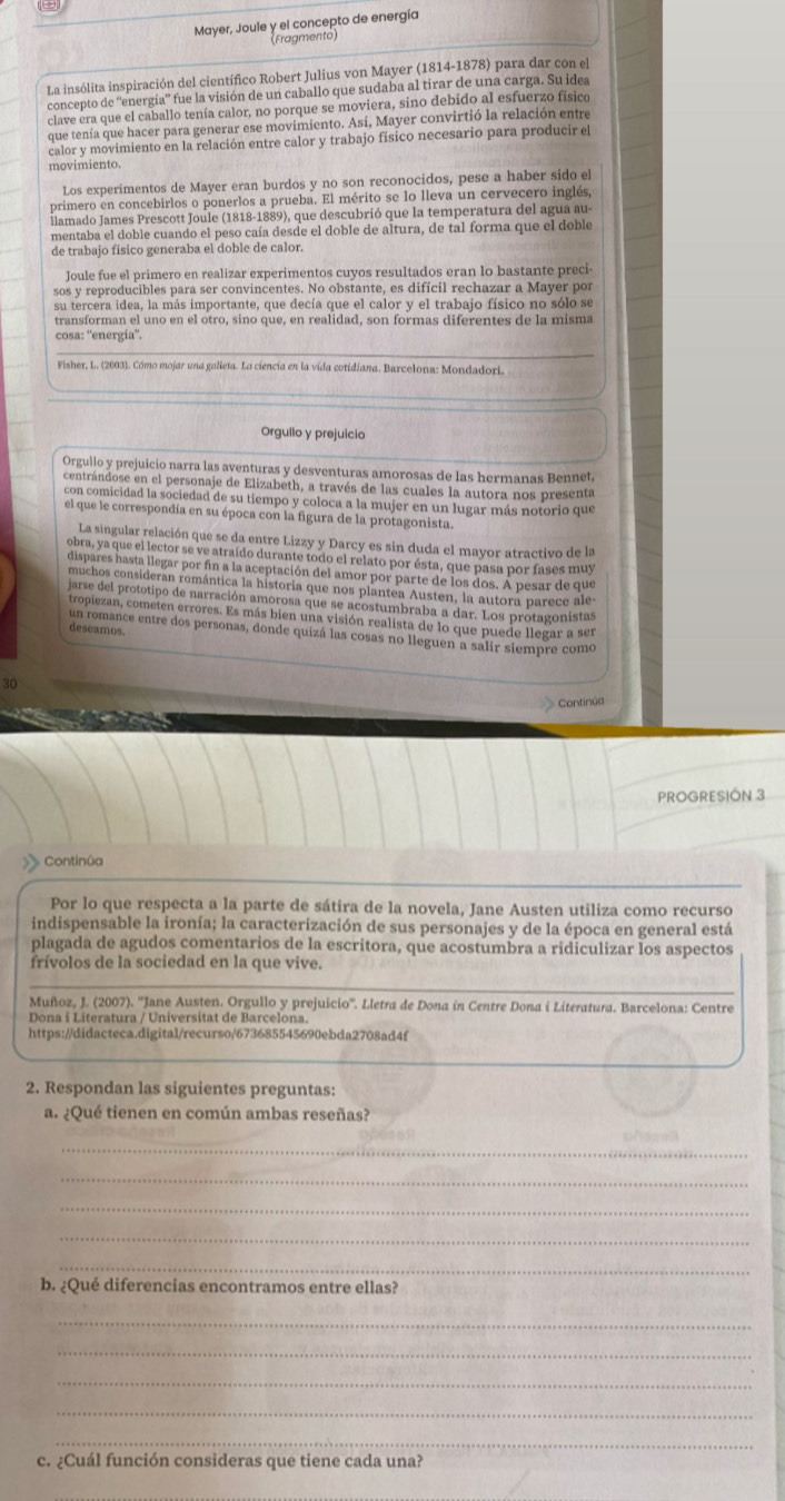 Mayer, Joule y el concepto de energía
(Fragmento)
La insólita inspiración del científico Robert Julius von Mayer (1814-1878) para dar con el
concepto de “'energía” fue la visión de un caballo que sudaba al tirar de una carga. Su idea
clave era que el caballo tenía calor, no porque se moviera, sino debido al esfuerzo físico
que tenía que hacer para generar ese movimiento. Así, Mayer convirtió la relación entre
calor y movimiento en la relación entre calor y trabajo físico necesario para producir el
movimiento
Los experimentos de Mayer eran burdos y no son reconocidos, pese a haber sido el
primero en concebirlos o ponerlos a prueba. El mérito se lo lleva un cervecero inglés,
llamado James Prescott Joule (1818-1889), que descubrió que la temperatura del agua au
mentaba el doble cuando el peso caía desde el doble de altura, de tal forma que el doble
de trabajo físico generaba el doble de calor.
Joule fue el primero en realizar experimentos cuyos resultados eran lo bastante preci-
sos y reproducibles para ser convincentes. No obstante, es difícil rechazar a Mayer por
su tercera idea, la más importante, que decía que el calor y el trabajo físico no sólo se
transforman el uno en el otro, sino que, en realidad, son formas diferentes de la misma
cosa: “'energía”.
Fisher, L. (2003). Cómo mojar una galleta. La ciencía en la vida cotidiana. Barcelona: Mondadori.
Orgullo y prejuicio
Orgullo y prejuicio narra las aventuras y desventuras amorosas de las hermanas Bennet,
centrándose en el personaje de Elizabeth, a través de las cuales la autora nos presenta
con comicidad la sociedad de su tiempo y coloca a la mujer en un lugar más notorio que
el que le correspondía en su época con la figura de la protagonista.
La singular relación que se da entre Lizzy y Darcy es sin duda el mayor atractivo de la
obra, ya que el lector se ve atraído durante todo el relato por ésta, que pasa por fases muy
dispares hasta llegar por fin a la aceptación del amor por parte de los dos. A pesar de que
muchos consideran romántica la historia que nos plantea Austen, la autora parece ale
jarse del prototipo de narración amorosa que se acostumbraba a dar. Los protagonístas
tropiezan, cometen errores. Es más bien una visión realista de lo que puede llegar a ser
deseamos.
un romance entre dos personas, donde quizá las cosas no lleguen a salir siempre como
30
Continúa
PROGRESIÓN 3
Continûa
Por lo que respecta a la parte de sátira de la novela, Jane Austen utiliza como recurso
indispensable la ironía; la caracterización de sus personajes y de la época en general está
plagada de agudos comentarios de la escritora, que acostumbra a ridiculizar los aspectos
frívolos de la sociedad en la que vive.
Muñoz, J. (2007). ''Jane Austen. Orgullo y prejuicio''. Lletra de Dona in Centre Dona i Literatura. Barcelona: Centre
Dona i Literatura / Universitat de Barcelona.
https://didacteca.digital/recurso/673685545690ebda2708ad4f
2. Respondan las siguientes preguntas:
a. ¿Qué tienen en común ambas reseñas?
_
    
_
_
_
_
b. ¿Qué diferencias encontramos entre ellas?
_
_
_
_
_
c. ¿Cuál función consideras que tiene cada una?