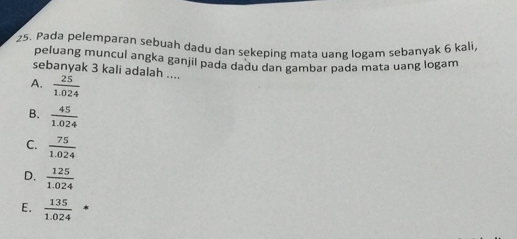 Pada pelemparan sebuah dadu dan sekeping mata uang logam sebanyak 6 kali,
peluang muncul angka ganjil pada dadu dan gambar pada mata uang logam
sebanyak 3 kali adalah ....
A.  25/1.024 
B.  45/1.024 
C.  75/1.024 
D.  125/1.024 
E.  135/1.024 *