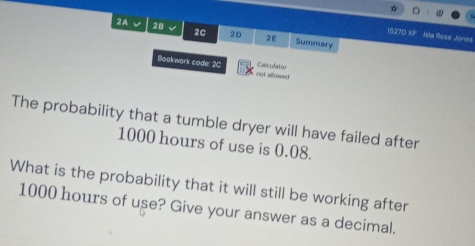 2A √ 28 2c 20 2E Summary 
16270 XP Isla Rose Jonies 
Coliculator 
Bookwark code: 2C not sllowed 
The probability that a tumble dryer will have failed after
1000 hours of use is 0.08. 
What is the probability that it will still be working after
1000 hours of use? Give your answer as a decimal.