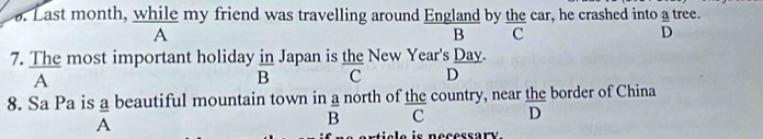 Last month, while my friend was travelling around England by the car, he crashed into a tree.
A
B c
D
7. The most important holiday in Japan is the New Year's Day.
 n/R 
A
D C D
8. Sa Pa is a beautiful mountain town in a north of the country, near the border of China
=
A
B C D
is necessary.