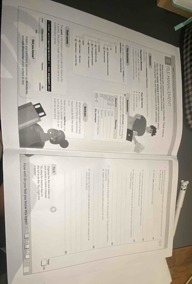 FILE MANAGEMENT
When working with computers, users create many files. These need tr
I  The file tee oturtunt on the let betongs to s one " cupt sue af the sccum and tom
be well organised so they are eaxy to find later.
ar  sdenbly the root fode enseer the fullowing Gusssoins
Files can be capled, deleted or moved to other locations within
a tree structure. The top folder is known as the root folder_
ts sdemofy tee subtpiders of the ract fade
_
_
les reod io have meaningnl Mersmes so i a eitty to undentanst wha
Meaningful Menames Poor file names
l) A bupt a witing a busmess leter as pan of thae Englsh norwwn 
  
Give a surtable hename for the epcumens
Lason E lnance actvt s # Science stuff pob (). The year 7 pupil s now moving up to year 8. Cascnbe now they could reorganse
the= Ialder strucu=
_
Tree structure Remember
The folowing are shortcuts for managing_
Sles and folders in Microsof" Windows"
_
Meaning
_
Copy (2)
Patating tees e cacn Paste 2. Sammy is working on a long essay on her nome computer. The document is stored se
Delete
t Rename (a) Explain why Sammy should create a backup of her work.
Open Windows Explorer
_
_
file manager
(2
ib! Describe how Sammy could use keyboard shortcuts to make a backup of her
Backups
@  Englsh Eatay 1 - Hor poson What would happen if a hard
_
Englash Eaay 2 - Lord of the Flies drive or memory card broke?_
You'd lose all the files stored
on it
_
Path names _[2]
Make sure you backup you
The path is the location used to identity where a file  work on to another device 
ch     a LSB stick or an 
swddrectory names external hard drive. Try it
C.School work|Computing|Morksheet 1 - File management.docx Organise the files and folders on Total
your school or home computer.
10
Sofdirectories Filloname Try using the shortcut keys on
Path the left to do this. You might find
Did you know? it quicker
Folders and subfolders are known as directories
and sub directories when written as text. How well do you feel you know this topic?