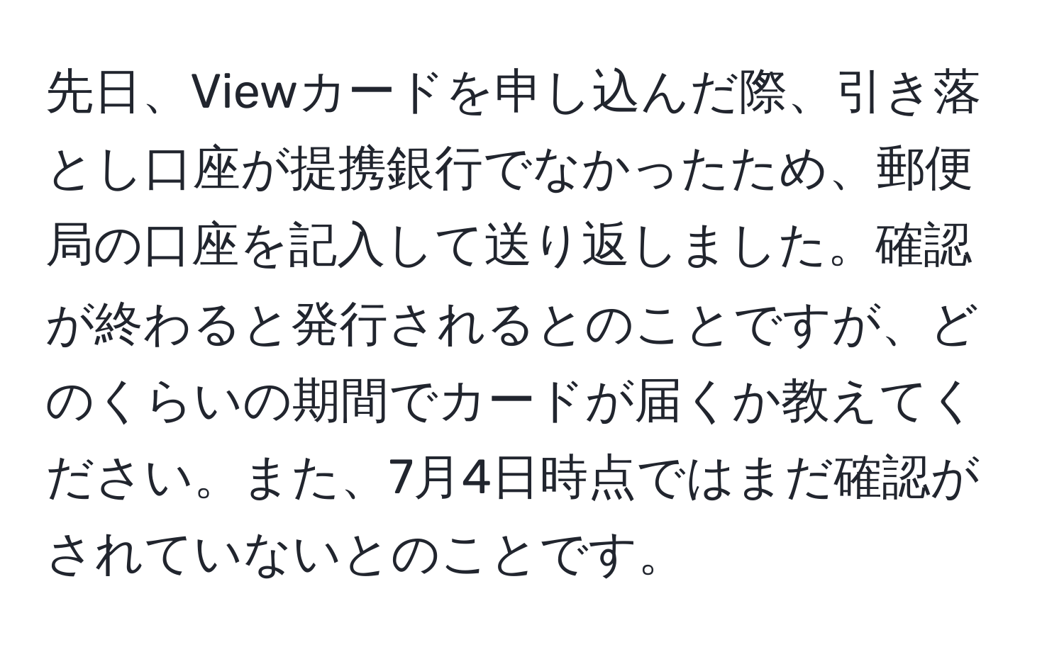 先日、Viewカードを申し込んだ際、引き落とし口座が提携銀行でなかったため、郵便局の口座を記入して送り返しました。確認が終わると発行されるとのことですが、どのくらいの期間でカードが届くか教えてください。また、7月4日時点ではまだ確認がされていないとのことです。