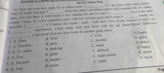 David's menu blog
Icom Hi. Here are some new ideas for an Indian menu. 1 _. I've got some small Indian snacks.
They're really nice and 2. After that, there's an Indian yoghurt and cucumber fish- it's called
raita. You can have it with bread. I love making this and it's easy 3_ . Next is the main
course. Today, it's a hot vegetable curry with rice. It looks good and it tastes 4 _. Finally, my
favorite- 5 _ ! It's Indian ice cream - kulfi - with fruit. This is easy because it hasn't got
ne 6 _
ingredients. Chop some fruit and serve with the ice cream.Mmm! Delicious!
your meal! Join me next week for another great menu.
I. A. Then B. Next C. First D. Finally
_2. A. Terrible B. tasty C. horrible D. awful
3. A. To make B. making C. make D. makes
D. desert
4. A. Fun B. great C. difficult D. happy
5. A. Dessert B. starter C. main course D. much
C. some
6. A. Any B. many
Pag