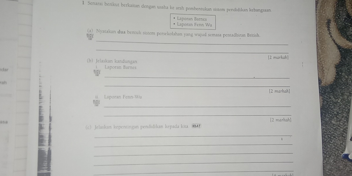 Senarai berikut berkaitan dengan usaha ke arah pembentukan sistem pendidikan kebangsaan. 
Laporan Barnes 
Laporan Fenn Wu 
(a) Nyatakan dua bentuk sistem persekolahan yang wujud semasa pentadbiran British. 
_ 
_ 
[2 markah] 
(b) Jelaskan kandungan: 
dar 
Laporan Barnes 
_ 
_ 
rah 
[2 markah] 
ii. Laporan Fenn-Wu 
_ 
_ 
[2 markah] 
(c) Jelaskan kepentingan pendidikan kepada kita. KBAT 
_ 
_ 
_ 
_ 
_