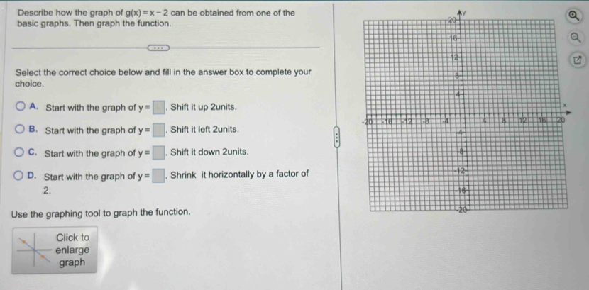 Describe how the graph of g(x)=x-2can be obtained from one of the y
basic graphs. Then graph the function.
z
Select the correct choice below and fill in the answer box to complete your
choice.
A. Start with the graph of y=□. Shift it up 2units.
B. Start with the graph of y=□. Shift it left 2units.
C. Start with the graph of y=□. Shift it down 2units.
D. Start with the graph of y=□. Shrink it horizontally by a factor of
2. 
Use the graphing tool to graph the function.
Click to
enlarge
graph