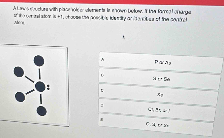 A Lewis structure with placeholder elements is shown below. If the formal charge
of the central atom is +1, choose the possible identity or identities of the central
atom.
A P or As
B
S or Se
c
Xe
D Cl, Br, or I
E O, S, or Se