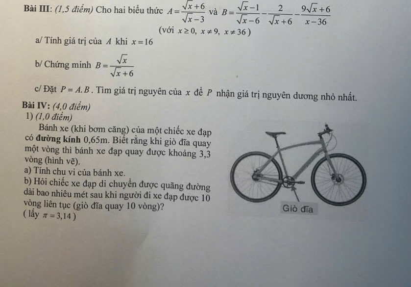 Bài III: (1,5 điểm) Cho hai biểu thức A= (sqrt(x)+6)/sqrt(x)-3  và B= (sqrt(x)-1)/sqrt(x)-6 - 2/sqrt(x)+6 - (9sqrt(x)+6)/x-36 
(với x≥ 0,x!= 9,x!= 36)
a/ Tính giá trị của A khi x=16
b/ Chứng minh B= sqrt(x)/sqrt(x)+6 
c/ Đặt P=A.B. Tìm giá trị nguyên của x để P nhận giá trị nguyên dương nhỏ nhất. 
Bài IV: (4,0 điểm) 
1) (1,0 điểm) 
Bánh xe (khi bơm căng) của một chiếc xe đạp 
có đường kính 0,65m. Biết rằng khi giò đĩa quay 
một vòng thì bánh xe đạp quay được khoảng 3,3
vòng (hình vẽ). 
a) Tính chu vi của bánh xe. 
b) Hỏi chiếc xe đạp di chuyển được quãng đường 
dài bao nhiêu mét sau khi người đi xe đạp được 10
vòng liên tục (giò đĩa quay 10 vòng)? 
( lầy π =3,14)