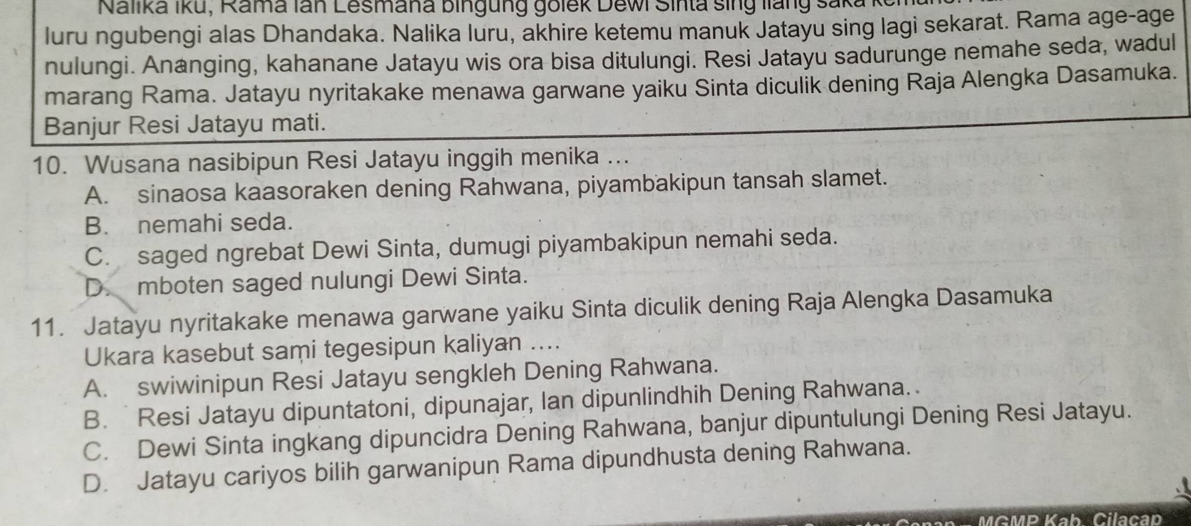 Nalika Iku, Rama lan Lesmana bingung golek Dewi Sinta sing liang saka I
luru ngubengi alas Dhandaka. Nalika luru, akhire ketemu manuk Jatayu sing lagi sekarat. Rama age-age
nulungi. Ananging, kahanane Jatayu wis ora bisa ditulungi. Resi Jatayu sadurunge nemahe seda, wadul
marang Rama. Jatayu nyritakake menawa garwane yaiku Sinta diculik dening Raja Alengka Dasamuka.
Banjur Resi Jatayu mati.
10. Wusana nasibipun Resi Jatayu inggih menika ...
A. sinaosa kaasoraken dening Rahwana, piyambakipun tansah slamet.
B. nemahi seda.
C. saged ngrebat Dewi Sinta, dumugi piyambakipun nemahi seda.
D. mboten saged nulungi Dewi Sinta.
11. Jatayu nyritakake menawa garwane yaiku Sinta diculik dening Raja Alengka Dasamuka
Ukara kasebut sami tegesipun kaliyan ....
A. swiwinipun Resi Jatayu sengkleh Dening Rahwana.
B. Resi Jatayu dipuntatoni, dipunajar, Ian dipunlindhih Dening Rahwana.
C. Dewi Sinta ingkang dipuncidra Dening Rahwana, banjur dipuntulungi Dening Resi Jatayu.
D. Jatayu cariyos bilih garwanipun Rama dipundhusta dening Rahwana.
MGMP Kab. Cilacap