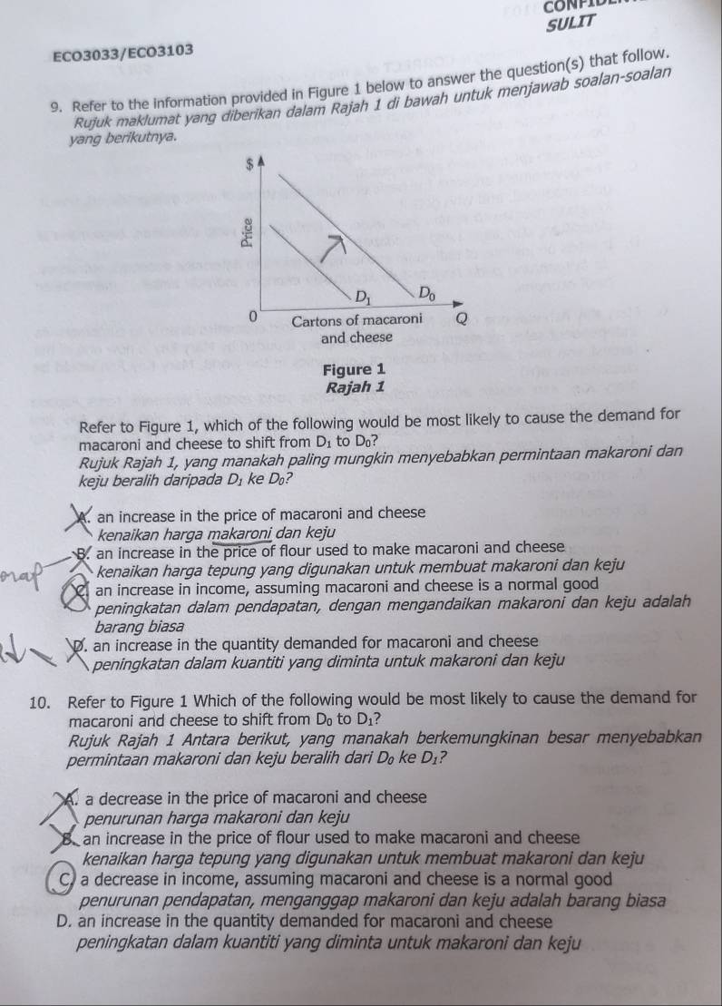 CONPIL
SULIT
ECO3033/ECO3103
9. Refer to the information provided in Figure 1 below to answer the question(s) that follow.
Rujuk maklumat yang diberikan dalam Rajah 1 di bawah untuk menjawab soalan-soalan
yang berikutnya.
Figure 1
Rajah 1
Refer to Figure 1, which of the following would be most likely to cause the demand for
macaroni and cheese to shift from D_1 to D_1 ?
Rujuk Rajah 1, yang manakah paling mungkin menyebabkan permintaan makaroni dan
keju beralih daripada D_1 ke D_0 2
A. an increase in the price of macaroni and cheese
kenaikan harga makaroni dan keju
B. an increase in the price of flour used to make macaroni and cheese
kenaikan harga tepung yang digunakan untuk membuat makaroni dan keju
an increase in income, assuming macaroni and cheese is a normal good
peningkatan dalam pendapatan, dengan mengandaikan makaroni dan keju adalah
barang biasa
D. an increase in the quantity demanded for macaroni and cheese
peningkatan dalam kuantiti yang diminta untuk makaroni dan keju
10. Refer to Figure 1 Which of the following would be most likely to cause the demand for
macaroni and cheese to shift from D_0 to D_1
Rujuk Rajah 1 Antara berikut, yang manakah berkemungkinan besar menyebabkan
permintaan makaroni dan keju beralih dari D_0 ke D_1 ?
A. a decrease in the price of macaroni and cheese
penurunan harga makaroni dan keju 
B an increase in the price of flour used to make macaroni and cheese
kenaikan harga tepung yang digunakan untuk membuat makaroni dan keju
C, a decrease in income, assuming macaroni and cheese is a normal good
penurunan pendapatan, menganggap makaroni dan keju adalah barang biasa
D. an increase in the quantity demanded for macaroni and cheese
peningkatan dalam kuantiti yang diminta untuk makaroni dan keju