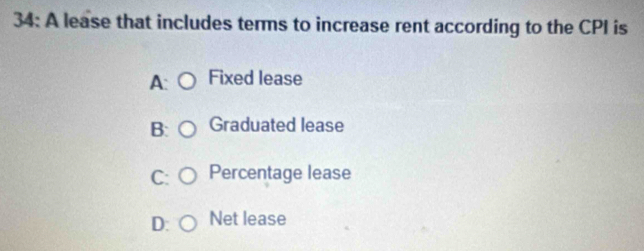 34: A lease that includes terms to increase rent according to the CPI is
Fixed lease
B Graduated lease
C Percentage lease
D: Net lease