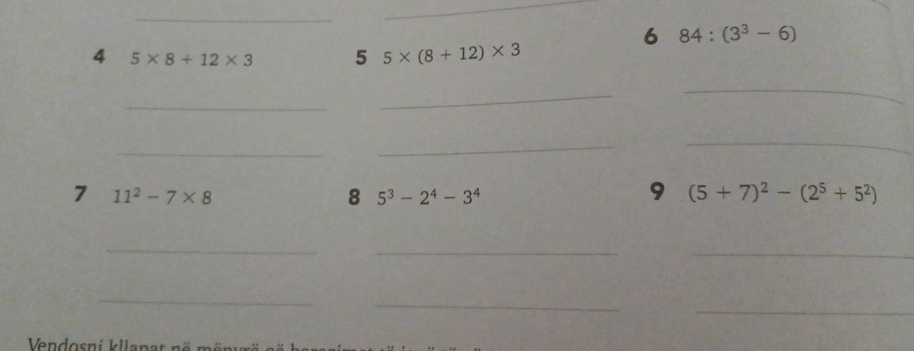 6 84:(3^3-6)
4 5* 8+12* 3
5 5* (8+12)* 3
_ 
_ 
_ 
_ 
_ 
_ 
7 11^2-7* 8
8 5^3-2^4-3^4
9 (5+7)^2-(2^5+5^2)
_ 
__ 
_ 
_ 
_ 
Ven dosni kllan a t n ö