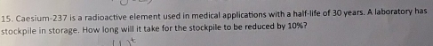 Caesium- 237 is a radioactive element used in medical applications with a half-life of 30 years. A laboratory has 
stockpile in storage. How long will it take for the stockpile to be reduced by 10%?