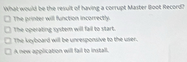 What would be the result of having a corrupt Master Boot Record?
The printer will function incorrectly.
The operating system will fail to start.
The keyboard will be unresponsive to the user.
A new application will fail to install.