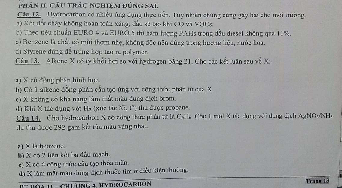 PhảN II. CÂU tRÁC nGHIỆM đÚnG SAI.
Câu 12. Hydrocarbon có nhiều ứng dụng thực tiễn. Tuy nhiên chúng cũng gây hại cho môi trường.
a) Khi đốt cháy không hoàn toàn xăng, dầu sẽ tạo khí CO và VOCs.
b) Theo tiêu chuẩn EURO 4 và EURO 5 thì hàm lượng PAHs trong dầu diesel không quá 11%.
c) Benzene là chất có mùi thơm nhẹ, không độc nên dùng trong hương liệu, nước hoa.
d) Styrene dùng đề trùng hợp tạo ra polymer.
Câu 13. Alkene X có tỷ khối hơi so với hydrogen bằng 21. Cho các kết luận sau về X :
a) X có đồng phân hình học.
b) Có 1 alkene đồng phân cầu tạo ứng với công thức phân tử của X.
c) X không có khả năng làm mất màu dung dịch brom.
d) Khi X tác dụng với H_2 (xúc tác Ni, t°) thu được propane.
Câu 14. Cho hydrocarbon X có công thức phân tử là ở C6 H₆. Cho 1 mol X tác dụng với dung dịch AgNO_3/NH_3
dư thu được 292 gam kết tủa màu vàng nhạt.
a) X là benzene.
b) X có 2 liên kết ba đầu mạch.
c) X có 4 công thức cấu tạo thỏa mãn.
d) X làm mất màu dung dịch thuốc tím ở điều kiện thường.
BT HÓA 11 - CHƯơNG 4. HYDROCARBON Trang 13