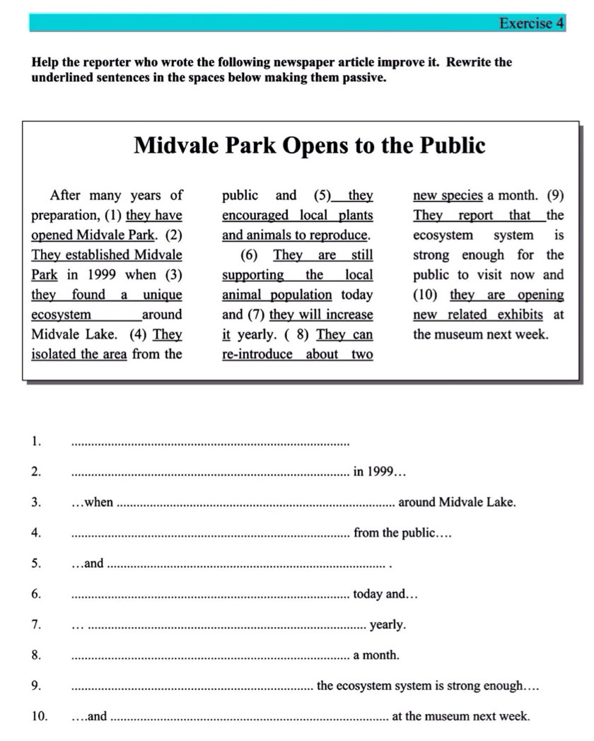 Help the reporter who wrote the following newspaper article improve it. Rewrite the 
underlined sentences in the spaces below making them passive. 
1. 
_ 
2. _in 1999… 
3. when _around Midvale Lake. 
4. _from the public… 
5. ...and_ 
6. _today and… 
7. _yearly. 
8. _a month. 
9. _the ecosystem system is strong enough…. 
10. .and _at the museum next week.