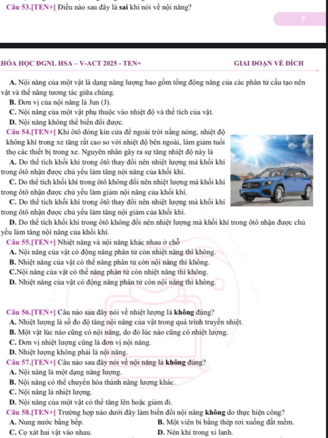 Câu 53.[TEN+] Điều nào sau đây là sai khi nói voverline overline C nội năng?
7
HÓA HQC ĐGNL HSA - V-ACT 2025 - TEN+ GIAI ĐOẠN VÈ đÍch
A. Nội năng của một vật là dạng năng lượng bao gồm tổng động năng của các phân tử cấu tạo nên
vật và thể năng tương tác giữa chúng.
B. Đơn vị của nội năng là Jun (J).
C. Nội năng của một vật phụ thuộc vào nhiệt độ và thể tích của vật.
D. Nội năng không thể biến đổi được.
Câu 54.[TEN+] Khi ôtô đóng kín cửa đề ngoài trời nắng nóng, nhiệt độ
không khí trong xe tăng rắt cao so với nhiệt độ bên ngoài, làm giảm tuổi
thọ các thiết bị trong xe. Nguyên nhân gây ra sự tăng nhiệt độ này là
A. Do thể tích khối khí trong ôtô thay đổi nên nhiệt lượng mà khối khí
trong ôtô nhận được chủ yếu làm tăng nội năng của khối khí.
C. Do thể tích khối khí trong ôtô không đổi nên nhiệt lượng mà khối khí
trong ôtô nhận được chủ yếu làm giảm nội năng của khối khí.
C. Do thể tích khối khí trong ôtô thay đổi nên nhiệt lượng mà khối khí
trong ôtô nhận được chủ yếu làm tăng nội giảm của khối khí.
D. Do thể tích khối khí trong ôtô không đổi nên nhiệt lượng mà khối khí trong ôtô nhận được chủ
yếu làm tăng nội năng của khối khí.
Câu 55.[TEN+] Nhiệt năng và nội năng khác nhau ở chỗ
A. Nội năng của vật có động năng phân tử còn nhiệt năng thì không.
B. Nhiệt năng của vật có thể năng phân tử còn nội năng thì không.
C.Nội năng của vật có thể năng phân tử còn nhiệt năng thì không.
D. Nhiệt năng của vật có động năng phân tử còn nội năng thì không.
Câu 56.[TEN+] Câu nào sau đây nói về nhiệt lượng là không đúng?
A. Nhiệt lượng là số đo độ tăng nội năng của vật trong quá trình truyền nhiệt.
B. Một vật lúc nào cũng có nội năng, do đó lúc nào cũng có nhiệt lượng.
C. Đơn vị nhiệt lượng cũng là đơn vị nội năng.
D. Nhiệt lượng không phải là nội năng.
Câu 57.[TEN+] Câu nào sau đây nói về nội năng là không đúng?
A. Nội năng là một dạng năng lượng.
B. Nội năng có thể chuyển hóa thành năng lượng khác.
C. Nội năng là nhiệt lượng.
D. Nội năng của một vật có thể tăng lên hoặc giảm đi.
Câu 58.[TEN+] Trường hợp nào dưới đây làm biến đổi nội năng không do thực hiện công?
A. Nung nước bằng bếp. B. Một viên bi bằng thép rơi xuống đất mềm.
C. Cọ xát hai vật vào nhau. D. Nén khí trong xi lanh.