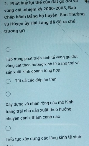 Phát huy lợi thế của đất gỏ đổi và
vùng cát, nhiệm kỳ 2000 - 2005, Ban
Chấp hành Đảng bộ huyện, Ban Thường
vụ Huyện ủy Hải Lăng đã đề ra chủ
trương gì?
Tập trung phát triển kinh tế vùng gò đồi,
vùng cát theo hướng kinh tế trang trại và
sản xuất kinh doanh tổng hợp.
Tất cả các đáp án trên
Xây dựng và nhân rộng các mô hình
trang trại nhỏ sản xuất theo hướng
chuyên canh, thâm canh cao
Tiếp tục xây dựng các làng kinh tế sinh