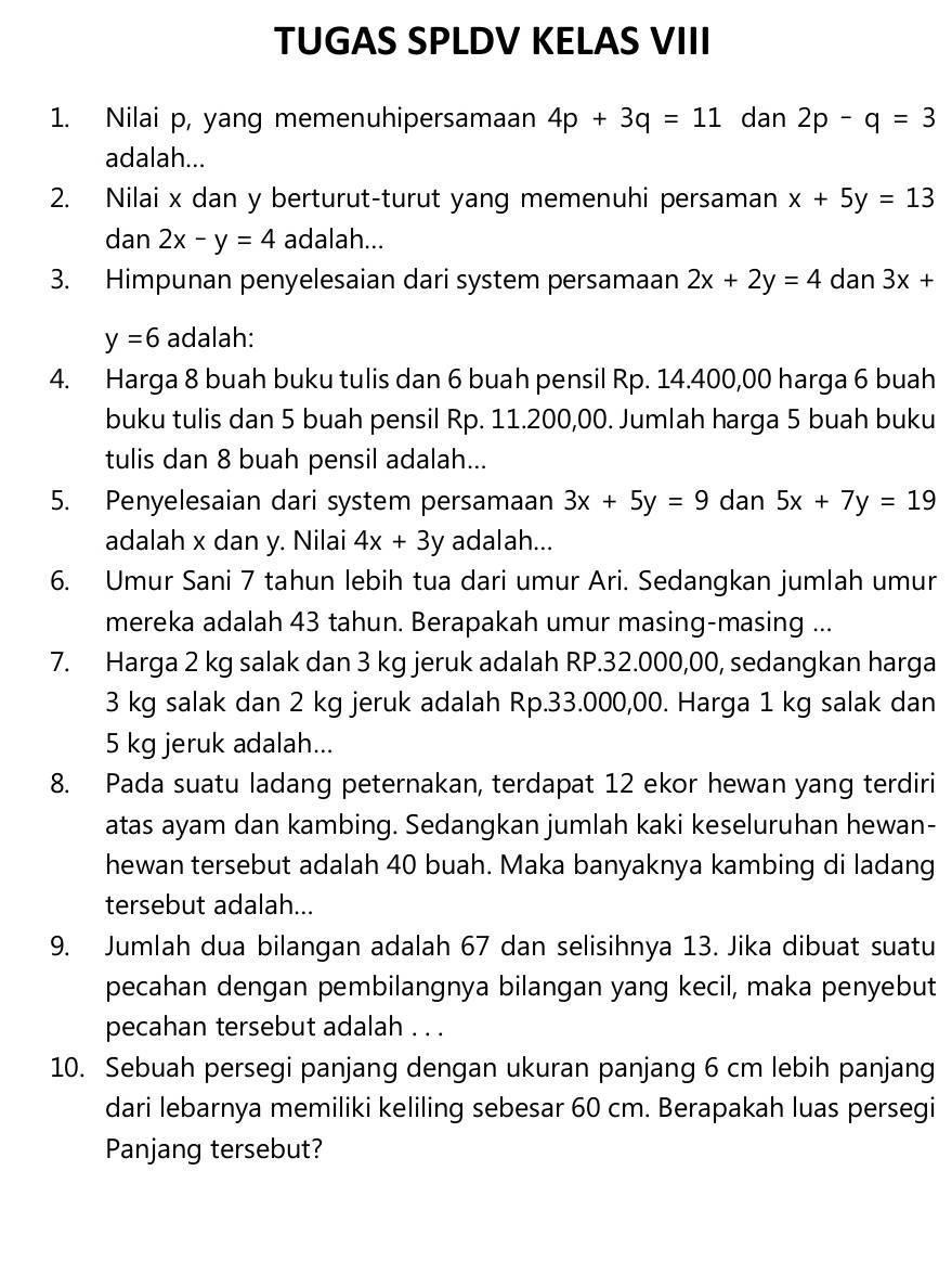 TUGAS SPLDV KELAS VIII
1. Nilai p, yang memenuhipersamaan 4p+3q=11 dan 2p-q=3
adalah...
2. Nilai x dan y berturut-turut yang memenuhi persaman x+5y=13
dan 2x-y=4 adalah...
3. Himpunan penyelesaian dari system persamaan 2x+2y=4 dan 3x+
y=6 adalah:
4. Harga 8 buah buku tulis dan 6 buah pensil Rp. 14.400,00 harga 6 buah
buku tulis dan 5 buah pensil Rp. 11.200,00. Jumlah harga 5 buah buku
tulis dan 8 buah pensil adalah...
5. Penyelesaian dari system persamaan 3x+5y=9 dan 5x+7y=19
adalah x dan y. Nilai 4x+3y adalah...
6. Umur Sani 7 tahun lebih tua dari umur Ari. Sedangkan jumlah umur
mereka adalah 43 tahun. Berapakah umur masing-masing ...
7. Harga 2 kg salak dan 3 kg jeruk adalah RP.32.000,00, sedangkan harga
3 kg salak dan 2 kg jeruk adalah Rp.33.000,00. Harga 1 kg salak dan
5 kg jeruk adalah...
8. Pada suatu ladang peternakan, terdapat 12 ekor hewan yang terdiri
atas ayam dan kambing. Sedangkan jumlah kaki keseluruhan hewan-
hewan tersebut adalah 40 buah. Maka banyaknya kambing di ladang
tersebut adalah...
9. Jumlah dua bilangan adalah 67 dan selisihnya 13. Jika dibuat suatu
pecahan dengan pembilangnya bilangan yang kecil, maka penyebut
pecahan tersebut adalah . . .
10. Sebuah persegi panjang dengan ukuran panjang 6 cm lebih panjang
dari lebarnya memiliki keliling sebesar 60 cm. Berapakah luas persegi
Panjang tersebut?