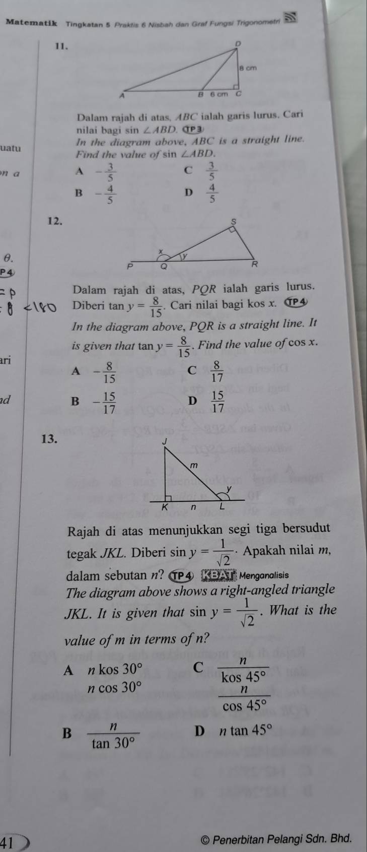 Matematik Tingkatan 5 Praktis 6 Nisbah dan Graf Fungsi Trigonometri
11.
Dalam rajah di atas, B C ialah garis lurus. Cari
nilai bagi sin ∠ ABD P③
In the diagram above, ABC
uatu is a straight line.
Find the value of sin ∠ ABD.
n a
A - 3/5 
C  3/5 
B - 4/5 
D  4/5 
12.
θ.
Dalam rajah di atas, PQR ialah garis lurus.
Diberi tan y= 8/15 . Cari nilai bagi kos x. CP4
In the diagram above, PQR is a straight line. It
is given that tan y= 8/15 . Find the value of cos x.
ari
A - 8/15 
C  8/17 
d
B - 15/17 
D  15/17 
13. 
Rajah di atas menunjukkan segi tiga bersudut
tegak JKL. Diberi sin y= 1/sqrt(2)  · Apakah nilai m,
dalam sebutan n? TP④ KBAT Menganalisis
The diagram above shows a right-angled triangle
JKL. It is given that sin y= 1/sqrt(2) . What is the
value of m in terms of n?
A nkos30° C  n/kos45° 
ncos 30°
 n/cos 45° 
B  n/tan 30°  D ntan 45°
41
© Penerbitan Pelangi Sdn. Bhd.