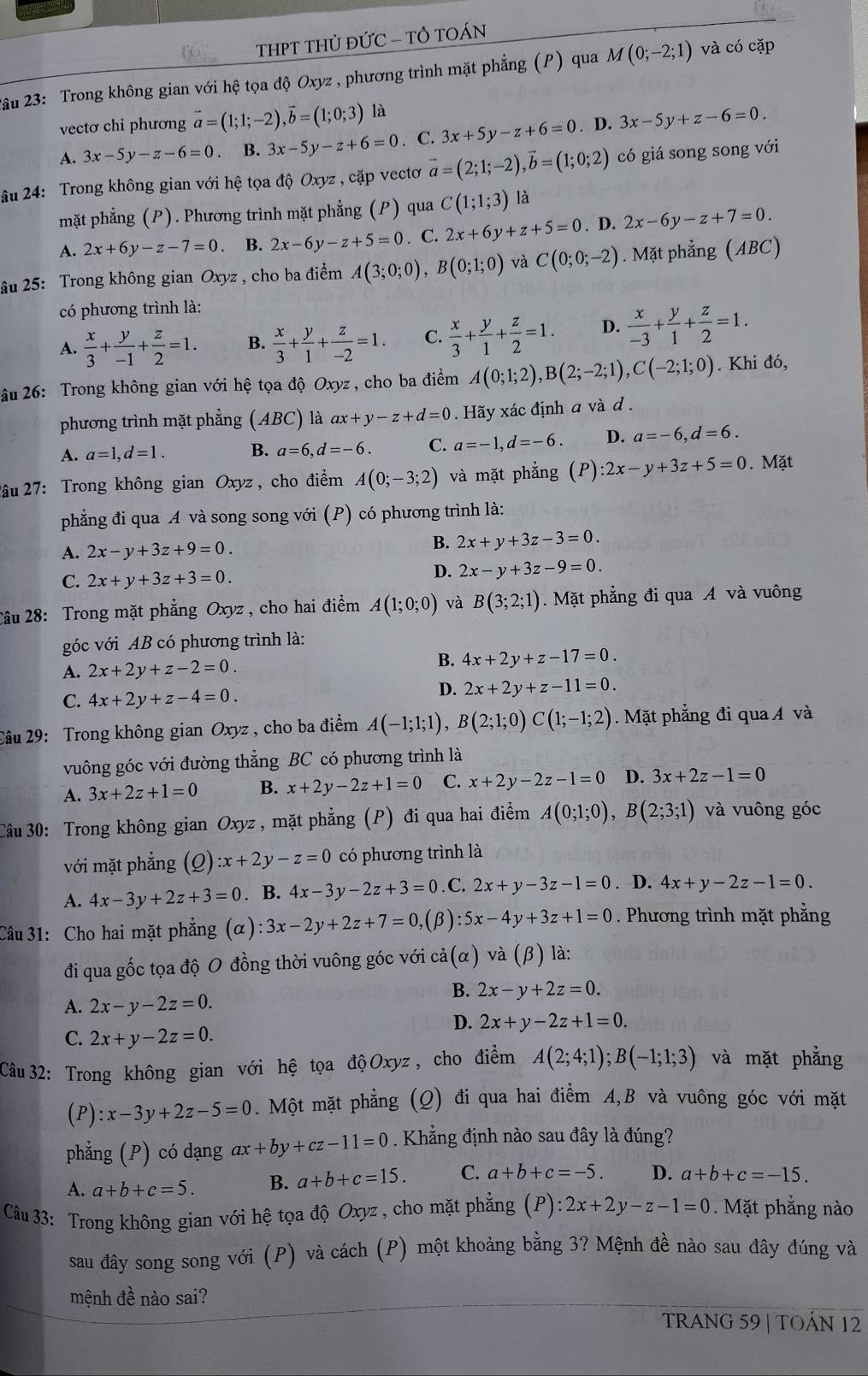 THPT THỦ ĐỨC - TÔ TOÁN
2ầu 23: Trong không gian với hệ tọa độ Oxyz , phương trình mặt phẳng (P) qua M(0;-2;1) và có cặp
vectơ chỉ phương vector a=(1;1;-2),vector b=(1;0;3) là
A. 3x-5y-z-6=0 B. 3x-5y-z+6=0. C. 3x+5y-z+6=0. D. 3x-5y+z-6=0.
âu 24: Trong không gian với hệ tọa độ Oxyz , cặp vectơ vector a=(2;1;-2),vector b=(1;0;2) có giá song song với
mặt phẳng (P). Phương trình mặt phẳng (P) qua C(1;1;3) là
A. 2x+6y-z-7=0 B. 2x-6y-z+5=0. C. 2x+6y+z+5=0. D. 2x-6y-z+7=0.
âu 25: Trong không gian Oxyz , cho ba điểm A(3;0;0),B(0;1;0) và C(0;0;-2).  Mặt phẳng (ABC)
có phương trình là:
A.  x/3 + y/-1 + z/2 =1. B.  x/3 + y/1 + z/-2 =1. C.  x/3 + y/1 + z/2 =1. D.  x/-3 + y/1 + z/2 =1.
âu 26: Trong không gian vhat Odot 1 hệ tọa độ Oxyz , cho ba điểm A(0;1;2),B(2;-2;1),C(-2;1;0). Khi đó,
phương trình mặt phẳng (ABC) là ax+y-z+d=0. Hãy xác định a và d .
A. a=1,d=1. B. a=6,d=-6. C. a=-1,d=-6. D. a=-6,d=6.
2âu 27: Trong không gian Oxyz , cho điểm A(0;-3;2) và mặt phẳng (P):2x-y+3z+5=0. Mặt
phẳng đi qua A và song song với (P) có phương trình là:
A. 2x-y+3z+9=0.
B. 2x+y+3z-3=0.
C. 2x+y+3z+3=0.
D. 2x-y+3z-9=0.
2âu 28: Trong mặt phẳng Oxyz, cho hai điểm A(1;0;0) và B(3;2;1). Mặt phẳng đi qua A và vuông
góc với AB có phương trình là:
A. 2x+2y+z-2=0.
B. 4x+2y+z-17=0.
C. 4x+2y+z-4=0.
D. 2x+2y+z-11=0.
2âu 29: Trong không gian Oxyz , cho ba điểm A(-1;1;1),B(2;1;0)C(1;-1;2). Mặt phẳng đi qua Á và
vuông góc với đường thẳng BC có phương trình là
A. 3x+2z+1=0 B. x+2y-2z+1=0 C. x+2y-2z-1=0 D. 3x+2z-1=0
Câu 30: Trong không gian Oxyz , mặt phẳng (P) đi qua hai điểm A(0;1;0),B(2;3;1) và vuông góc
với mặt phẳng (Q) :x+2y-z=0 có phương trình là
A. 4x-3y+2z+3=0. B. 4x-3y-2z+3=0. C. 2x+y-3z-1=0. D. 4x+y-2z-1=0.
Câu 31: Cho hai mặt phẳng (alpha ):3x-2y+2z+7=0, (β) :5x-4y+3z+1=0. Phương trình mặt phẳng
đi qua gốc tọa độ O đồng thời vuông góc với cdot a(alpha ) và (β) là:
B. 2x-y+2z=0.
A. 2x-y-2z=0.
D. 2x+y-2z+1=0.
C. 2x+y-2z=0.
Câu 32: Trong không gian với hệ tọa độ Oxyz, cho điểm A(2;4;1);B(-1;1;3) và mặt phẳng
(P) :x-3y+2z-5=0. Một mặt phẳng (Q) đi qua hai điểm A,B và vuông góc với mặt
phẳng (P) có dạng ax+by+cz-11=0. Khẳng định nào sau đây là đúng?
A. a+b+c=5. B. a+b+c=15. C. a+b+c=-5. D. a+b+c=-15.
Câu 33: Trong không gian với hệ tọa độ Oxyz , cho mặt phẳng (P):2x+2y-z-1=0. Mặt phẳng nào
sau đây song song với (P) và cách (P) một khoảng bằng 3? Mệnh đề nào sau đây đúng và
mệnh đề nào sai?
TRANG 59 | TOÁN 12