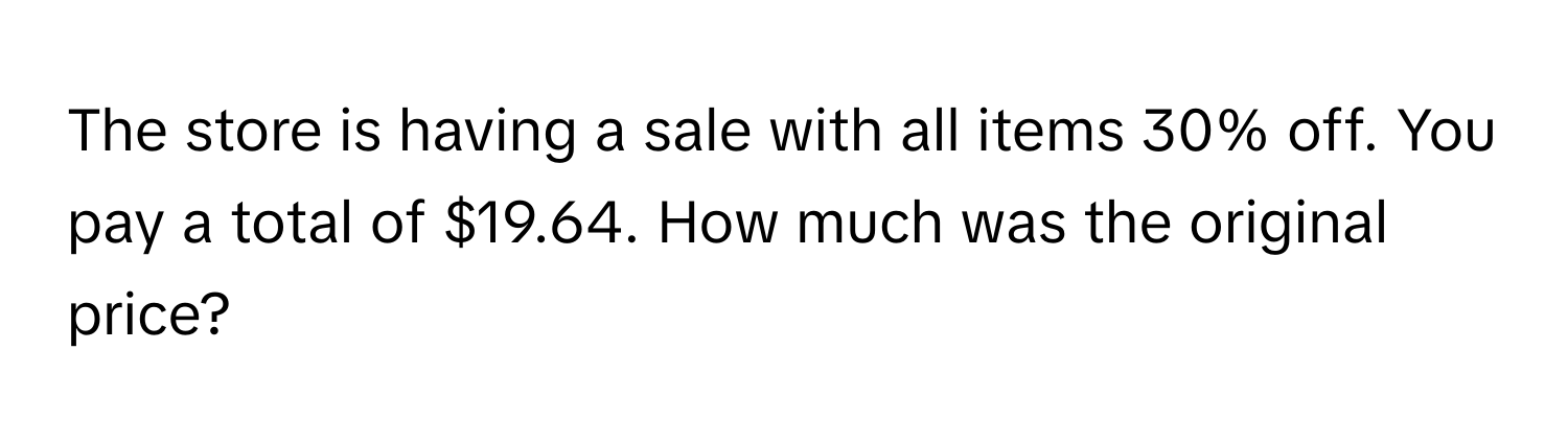 The store is having a sale with all items 30% off. You pay a total of $19.64. How much was the original price?