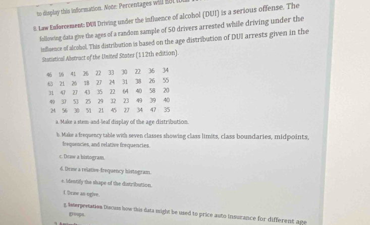 to display this information. Note: Percentages will not tot 
8. Law Enforcement: DUI Driving under the influence of alcohol (DUI) is a serious offense. The 
following data give the ages of a random sample of 50 drivers arrested while driving under the 
influence of alcohol. This distribution is based on the age distribution of DUI arrests given in the 
Statistical Abstract of the United States (112th edition).
46 16 41 26 22 33 30 22 36 34
63 21 26 18 27 24 31 38 26 55
31 47 27 43 35 22 64 40 58 20
49 37 53 25 29 32 23 49 39 40
24 56 30 51 21 45 27 34 47 35
a. Make a stem-and-leaf display of the age distribution. 
b. Make a frequency table with seven classes showing class limits, class boundaries, midpoints, 
frequencies, and relative frequencies. 
c. Draw a histogram. 
d. Draw a relative-frequency histogram. 
e. Identify the shape of the distribution. 
f. Draw an ogive. 
g. Interpretation Discuss how this data might be used to price auto insurance for different age 
groups.