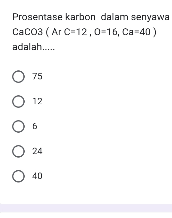 Prosentase karbon dalam senyawa
CaCO3 ( Ar C=12, O=16, Ca=40)
adalah.....
75
12
6
24
40