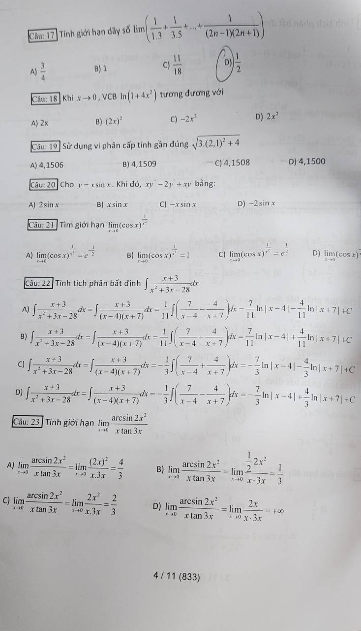 Tính giới hạn dãy số lim lim ( 1/1.3 + 1/3.5 +...+ 1/(2n-1)(2n+1) )
C)
A)  3/4  B) 1  11/18  D)  1/2 
Câu: 18 Khi xto 0 , VCB ln (1+4x^2) tương đương với
A) 2x B) (2x)^2 C) -2x^2 D) 2x^2
Câu: 19 : Sử dụng vi phân cấp tính gần đúng sqrt(3.(2,1)^2)+4
A) 4,1506 B) 4,1509 C) 4,1508 D) 4,1500
Câu: 20 Cho y=xsin x. Khi do,xy''-2y'+xy bằng:
A) 2sin x B) xsin x C) -xsin x D) -2sin x
Câu: 21  Tìm giới hạn limlimits _xto 0(cos x)^ 1/x^2 
A) limlimits _xto 0(cos x)^ 1/x^2 =e^(-frac 1)2 B) limlimits _xto 0(cos x)^ 1/x^2 =1 C) limlimits _xto 0(cos x)^ 1/x^2 =e^(frac 1)2 D) limlimits _xto 0(cos x)
Câu: 22. Tính tích phân bất định ∈t  (x+3)/x^2+3x-28 dx
A) ∈t  (x+3)/x^2+3x-28 dx=∈t  (x+3)/(x-4)(x+7) dx= 1/11 ∈t ( 7/x-4 - 4/x+7 )dx= 7/11 | ln |x-4|- 4/11 ln |x+7|+C
B) ∈t  (x+3)/x^2+3x-28 dx=∈t  (x+3)/(x-4)(x+7) dx= 1/11 ∈t ( 7/x-4 + 4/x+7 )dx= 7/11 ln |x-4|+ 4/11 ln |x+7|+C
C) ∈t  (x+3)/x^2+3x-28 dx=∈t  (x+3)/(x-4)(x+7) dx=- 1/3 ∈t ( 7/x-4 + 4/x+7 )dx=- 7/3 ln |x-4|- 4/3 ln |x+7|+C
D) ∈t  (x+3)/x^2+3x-28 dx=∈t  (x+3)/(x-4)(x+7) dx=- 1/3 ∈t ( 7/x-4 - 4/x+7 )dx=- 7/3 ln |x-4|+ 4/3 ln |x+7|+C
Câu: 23: Tính giới hạn limlimits _xto 0 arcsin 2x^2/xtan 3x 
A) limlimits _xto 0 arcsin 2x^2/xtan 3x =limlimits _xto 0frac (2x)^2x.3x= 4/3  B) limlimits _xto 0 arcsin 2x^2/xtan 3x =limlimits _xto 0frac  1/2 2x^2x· 3x= 1/3 
C) limlimits _xto 0 arcsin 2x^2/xtan 3x =limlimits _xto 0 2x^2/x.3x = 2/3  D) limlimits _xto 0 arcsin 2x^2/xtan 3x =limlimits _xto 0 2x/x· 3x =+∈fty
4 / 11 (833)