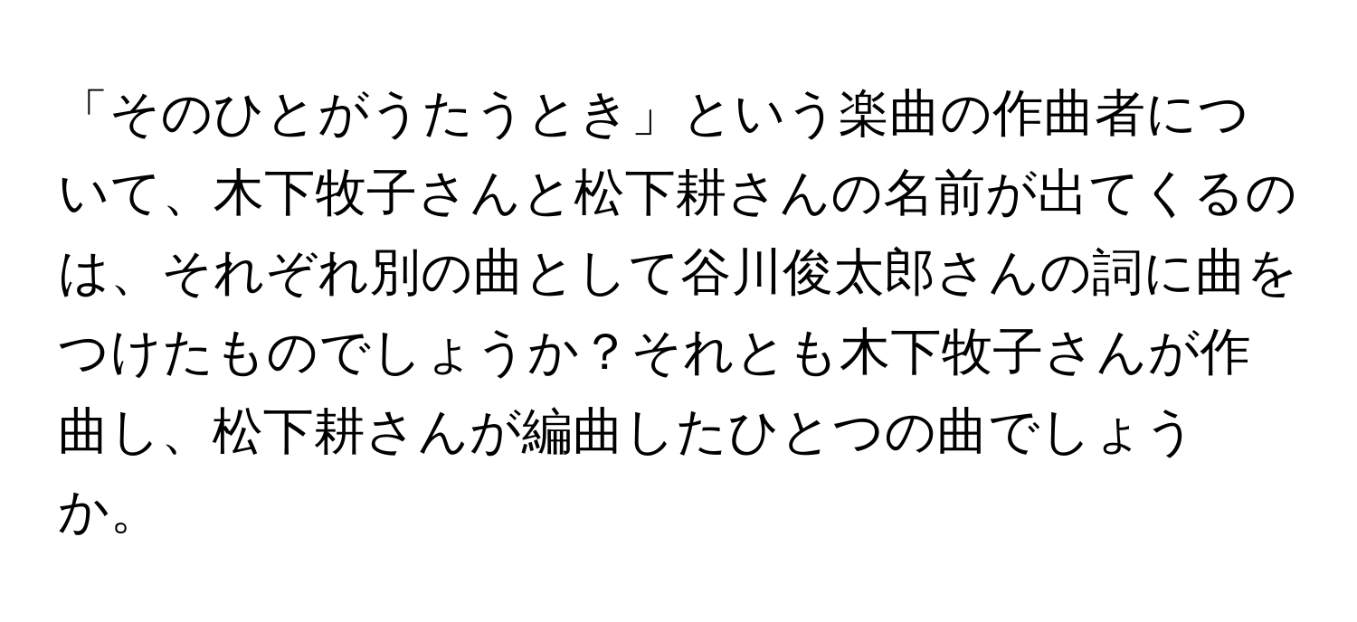 「そのひとがうたうとき」という楽曲の作曲者について、木下牧子さんと松下耕さんの名前が出てくるのは、それぞれ別の曲として谷川俊太郎さんの詞に曲をつけたものでしょうか？それとも木下牧子さんが作曲し、松下耕さんが編曲したひとつの曲でしょうか。